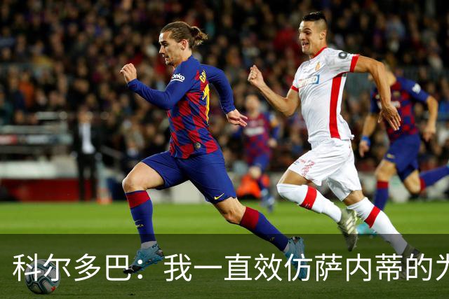 科尔多巴：我一直效仿萨内蒂的为人处事，我们的关系宛如初见